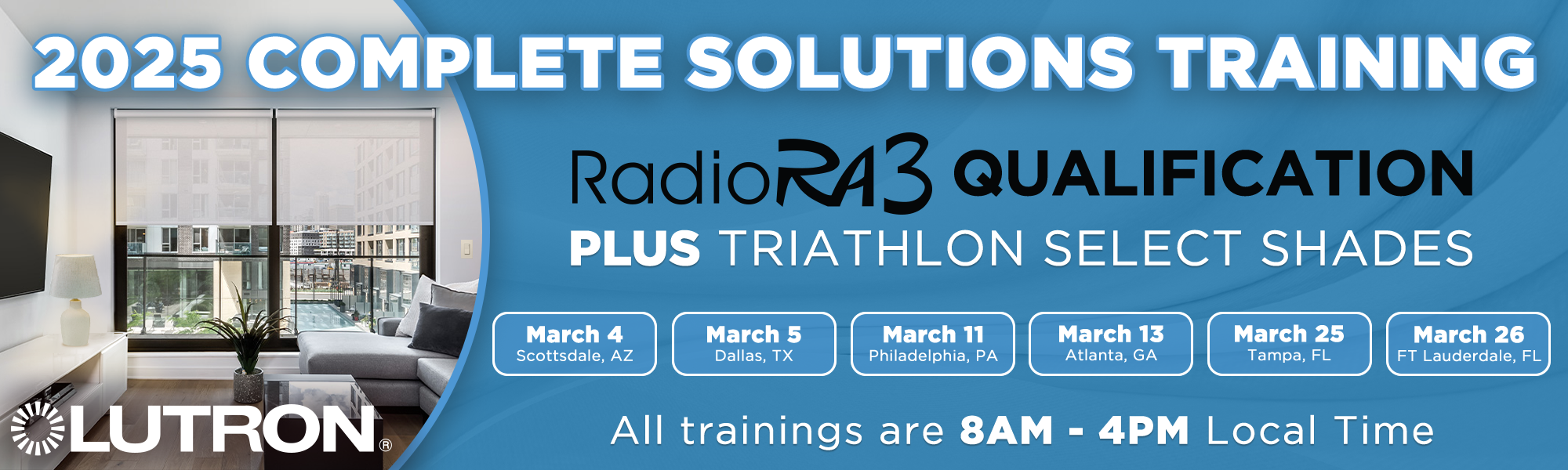 Lutron Complete Solutions Training...RadioRA3 Qualification Plus Triathlon Select Shades...Coming to a Location Near You: Scottsdale, AZ March 4 | Dallas, TX March 5 | Philadelphia, PA March 11 | Atlanta, GA March 13 | Tampa, FL March 25 | Ft Lauderdale March 26...All trainings are 8pm - 4pm Local Time...Get Registered Today